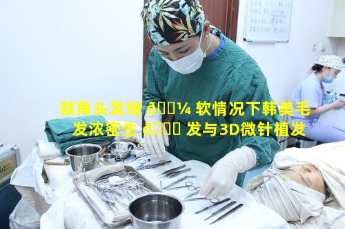 额角头发细 🌼 软情况下韩美毛发浓密生 🐟 发与3D微针植发为何更契合